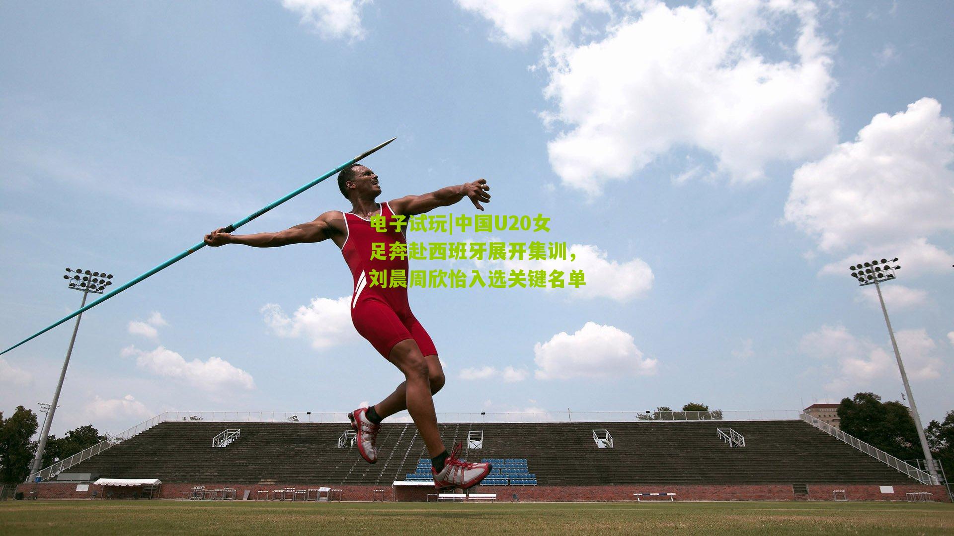 电子试玩|中国U20女足奔赴西班牙展开集训，刘晨周欣怡入选关键名单